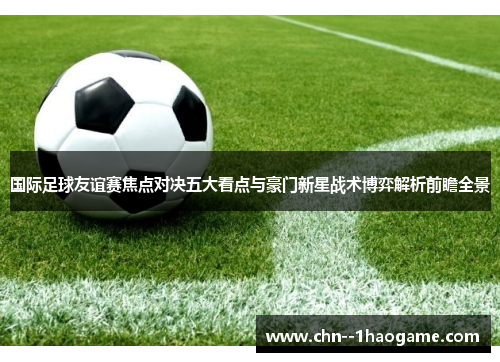 国际足球友谊赛焦点对决五大看点与豪门新星战术博弈解析前瞻全景 国际足球友谊赛焦点对决五大看点与豪门新星战术博弈解析前瞻全景