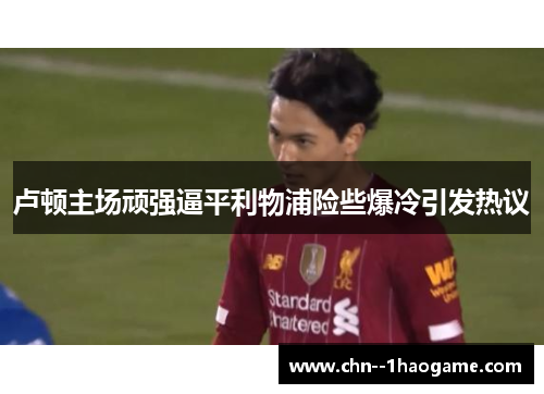 卢顿主场顽强逼平利物浦险些爆冷引发热议