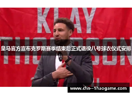 皇马官方宣布克罗斯赛季结束后正式退役八号球衣仪式安排