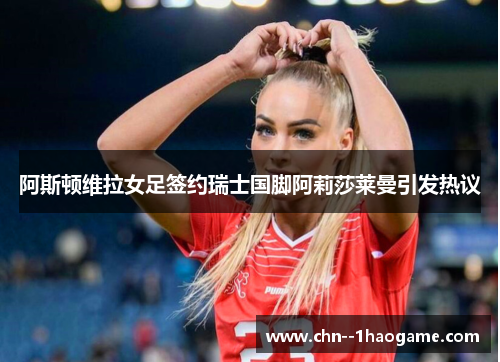 阿斯顿维拉女足签约瑞士国脚阿莉莎莱曼引发热议